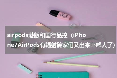 airpods港版和国行品控（iPhone7AirPods有辐射砖家们又出来吓唬人了）