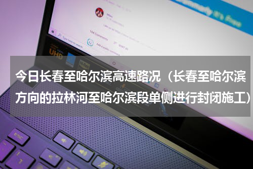 今日长春至哈尔滨高速路况（长春至哈尔滨方向的拉林河至哈尔滨段单侧进行封闭施工）