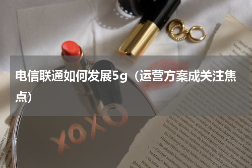 电信联通如何发展5g（运营方案成关注焦点）