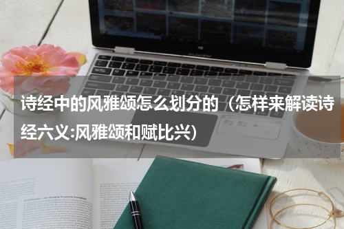 诗经中的风雅颂怎么划分的（怎样来解读诗经六义:风雅颂和赋比兴）