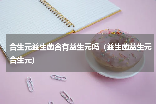 合生元益生菌含有益生元吗（益生菌益生元合生元）