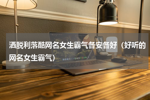 洒脱利落酷网名女生霸气各安各好（好听的网名女生霸气）