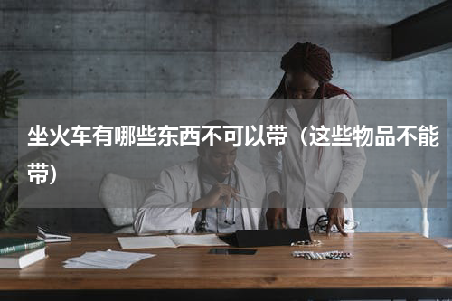 坐火车有哪些东西不可以带（这些物品不能带）