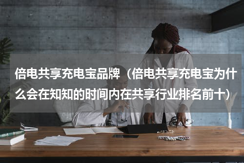 倍电共享充电宝品牌（倍电共享充电宝为什么会在知知的时间内在共享行业排名前十）