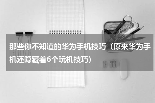 那些你不知道的华为手机技巧（原来华为手机还隐藏着6个玩机技巧）