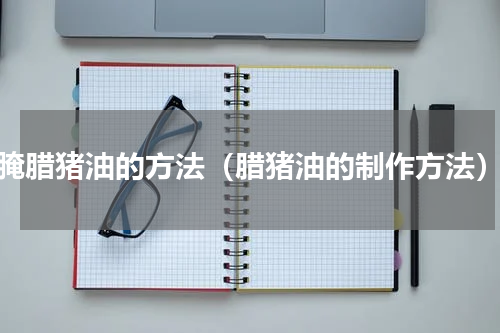 腌腊猪油的方法（腊猪油的制作方法）