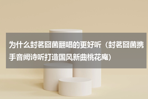 为什么封茗囧菌翻唱的更好听（封茗囧菌携手音阙诗听打造国风新曲桃花庵）