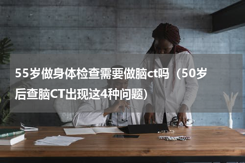 55岁做身体检查需要做脑ct吗（50岁后查脑CT出现这4种问题）