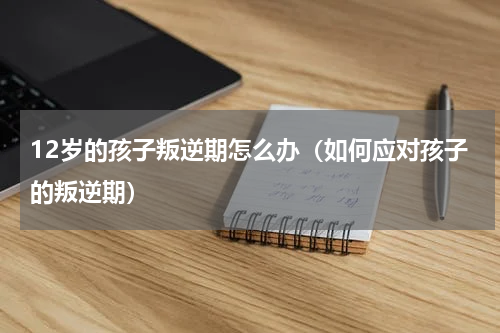 12岁的孩子叛逆期怎么办（如何应对孩子的叛逆期）