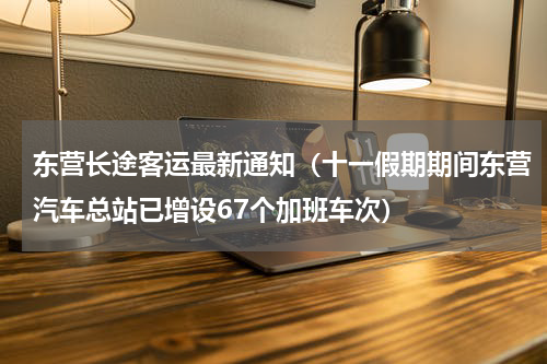东营长途客运最新通知（十一假期期间东营汽车总站已增设67个加班车次）
