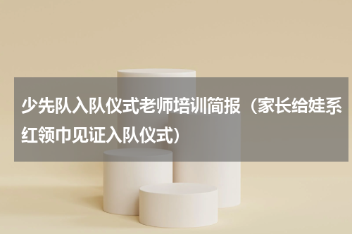 少先队入队仪式老师培训简报（家长给娃系红领巾见证入队仪式）
