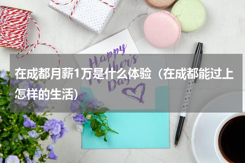 在成都月薪1万是什么体验（在成都能过上怎样的生活）