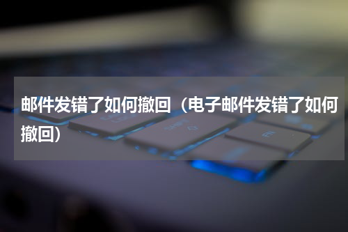 邮件发错了如何撤回（电子邮件发错了如何撤回）