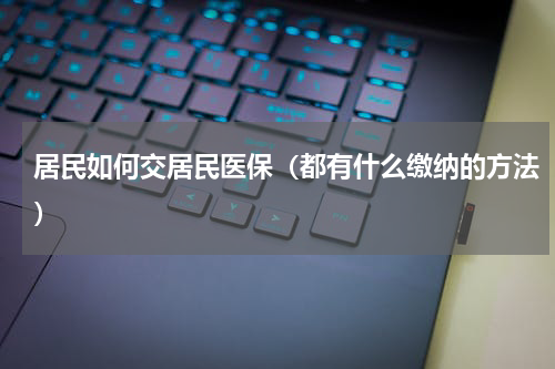 居民如何交居民医保（都有什么缴纳的方法）