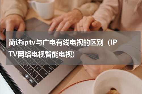 简述iptv与广电有线电视的区别（IPTV网络电视智能电视）