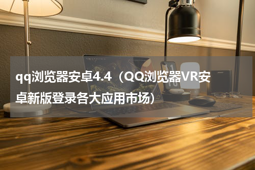 qq浏览器安卓4.4（QQ浏览器VR安卓新版登录各大应用市场）