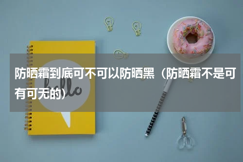 防晒霜到底可不可以防晒黑（防晒霜不是可有可无的）