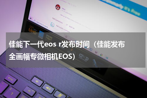 佳能下一代eos r发布时间（佳能发布全画幅专微相机EOS）