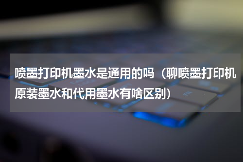 喷墨打印机墨水是通用的吗（聊喷墨打印机原装墨水和代用墨水有啥区别）