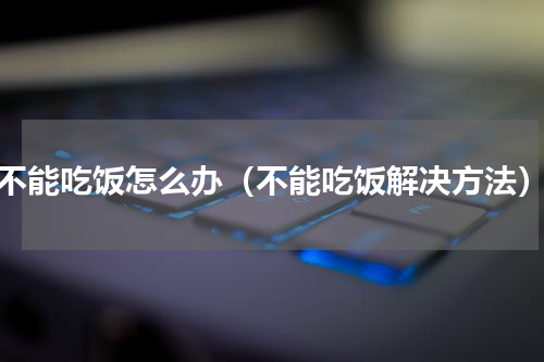 不能吃饭怎么办（不能吃饭解决方法）