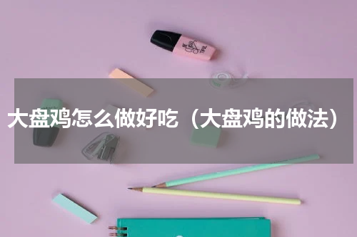 大盘鸡怎么做好吃（大盘鸡的做法）