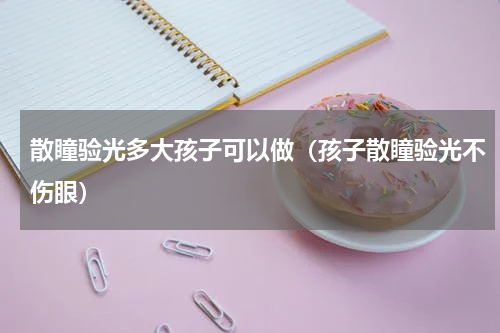 散瞳验光多大孩子可以做（孩子散瞳验光不伤眼）