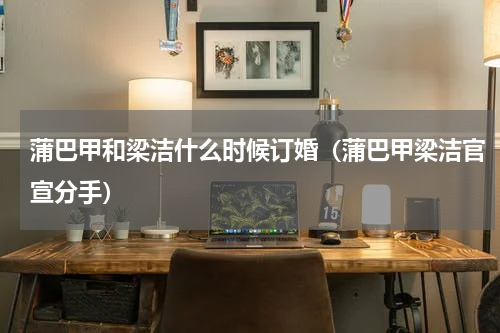 蒲巴甲和梁洁什么时候订婚（蒲巴甲梁洁官宣分手）