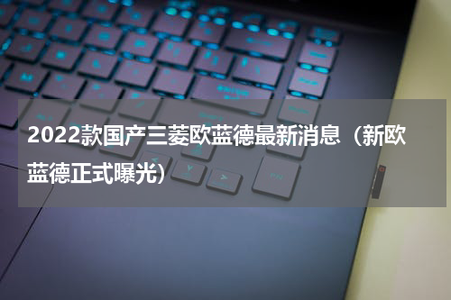 2022款国产三菱欧蓝德最新消息（新欧蓝德正式曝光）