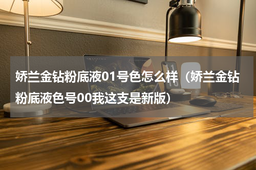 娇兰金钻粉底液01号色怎么样（娇兰金钻粉底液色号00我这支是新版）