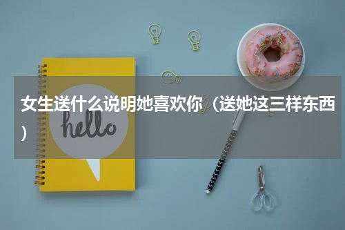 女生送什么说明她喜欢你（送她这三样东西）