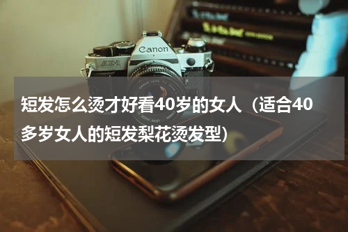 短发怎么烫才好看40岁的女人（适合40多岁女人的短发梨花烫发型）