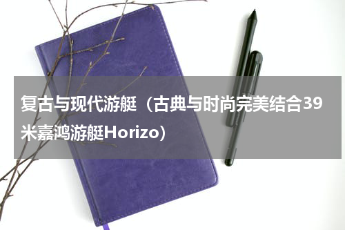 复古与现代游艇（古典与时尚完美结合39米嘉鸿游艇Horizo）