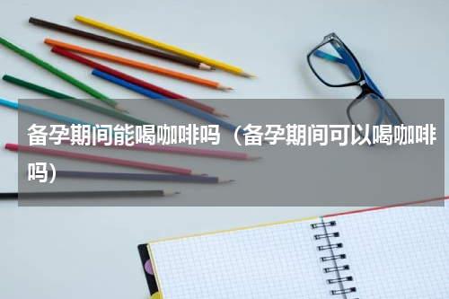 备孕期间能喝咖啡吗（备孕期间可以喝咖啡吗）