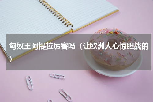 匈奴王阿提拉厉害吗（让欧洲人心惊胆战的）