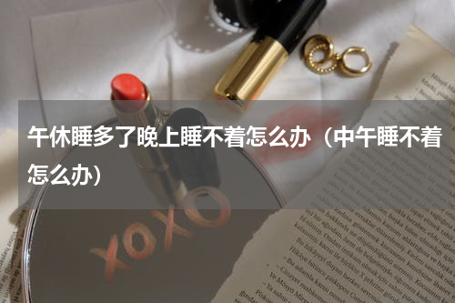 午休睡多了晚上睡不着怎么办（中午睡不着怎么办）