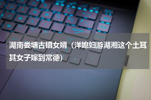 湖南娄塘古镇女婿（洋媳妇游湖湘这个土耳其女子嫁到常德）