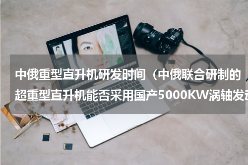 中俄重型直升机研发时间（中俄联合研制的超重型直升机能否采用国产5000KW涡轴发动机）