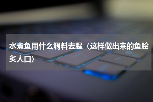 水煮鱼用什么调料去腥（这样做出来的鱼脍炙人口）