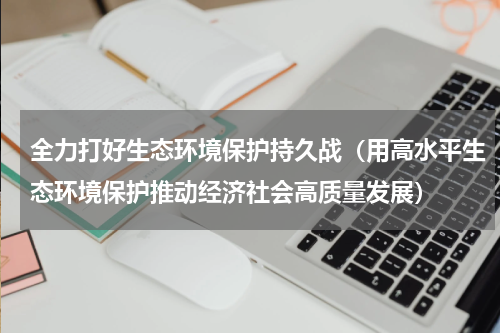 全力打好生态环境保护持久战（用高水平生态环境保护推动经济社会高质量发展）