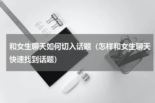 和女生聊天如何切入话题（怎样和女生聊天快速找到话题）