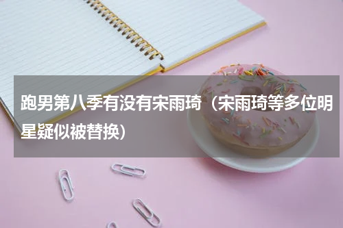 跑男第八季有没有宋雨琦（宋雨琦等多位明星疑似被替换）