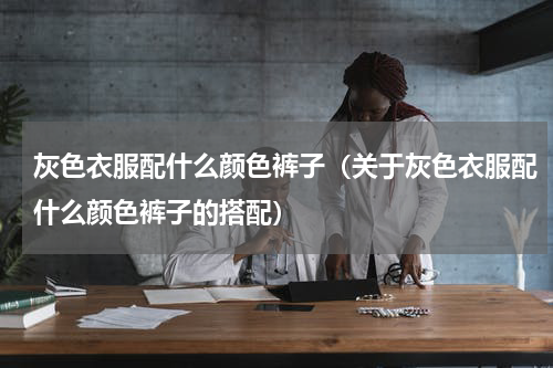 灰色衣服配什么颜色裤子（关于灰色衣服配什么颜色裤子的搭配）