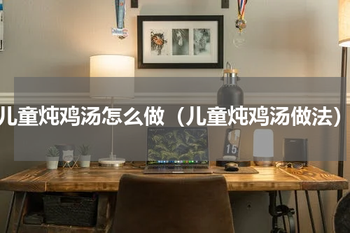 儿童炖鸡汤怎么做（儿童炖鸡汤做法）