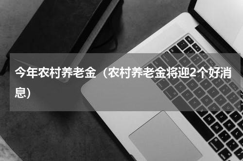 今年农村养老金（农村养老金将迎2个好消息）