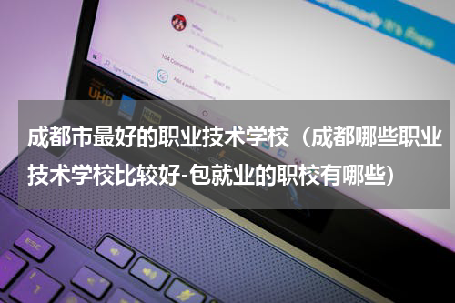 成都市最好的职业技术学校（成都哪些职业技术学校比较好-包就业的职校有哪些）
