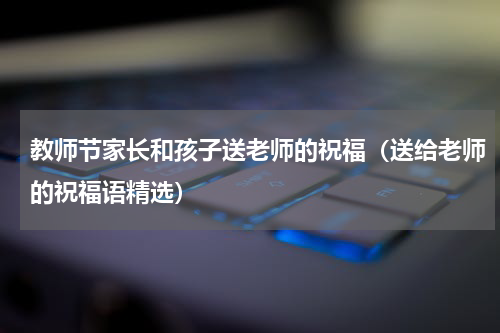 教师节家长和孩子送老师的祝福（送给老师的祝福语精选）