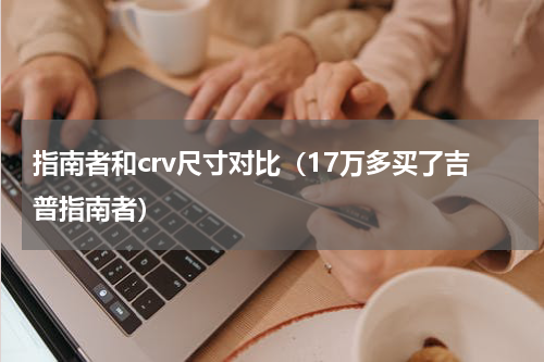 指南者和crv尺寸对比（17万多买了吉普指南者）