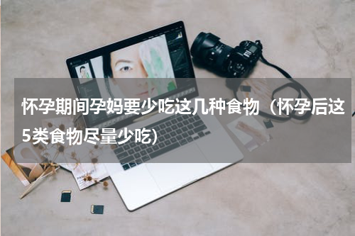 怀孕期间孕妈要少吃这几种食物（怀孕后这5类食物尽量少吃）