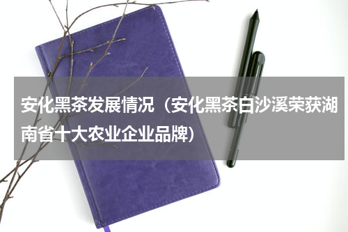 安化黑茶发展情况（安化黑茶白沙溪荣获湖南省十大农业企业品牌）