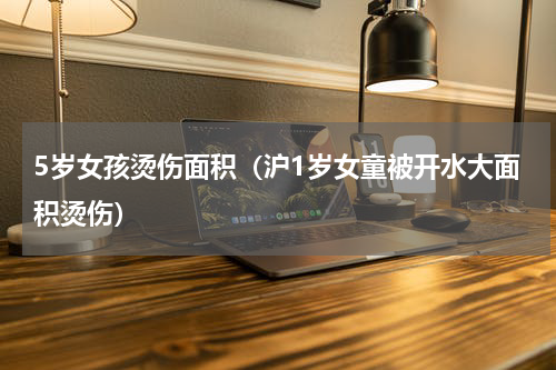 5岁女孩烫伤面积（沪1岁女童被开水大面积烫伤）